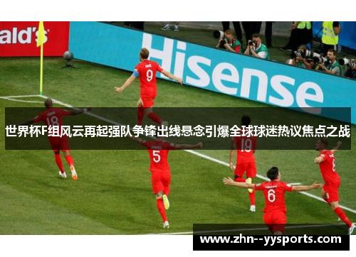 世界杯F组风云再起强队争锋出线悬念引爆全球球迷热议焦点之战 世界杯F组风云再起强队争锋出线悬念引爆全球球迷热议焦点之战