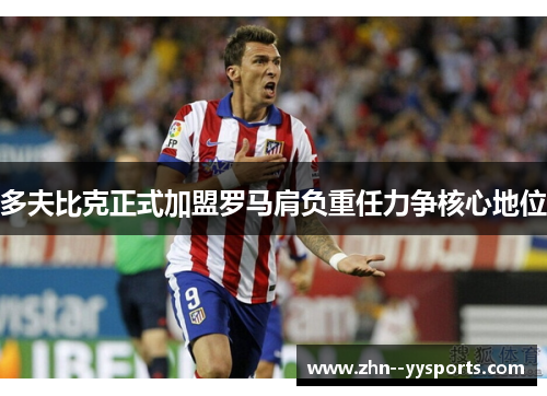 多夫比克正式加盟罗马肩负重任力争核心地位 多夫比克正式加盟罗马肩负重任力争核心地位